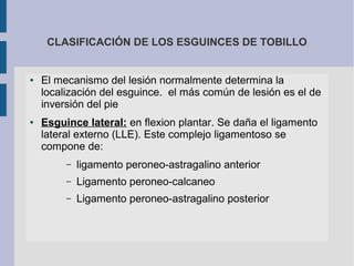 CLASIFICACIÓN DE LOS ESGUINCES DE TOBILLO
● El mecanismo del lesión normalmente determina la
localización del esguince. el más común de lesión es el de
inversión del pie
● Esguince lateral: en flexion plantar. Se daña el ligamento
lateral externo (LLE). Este complejo ligamentoso se
compone de:
– ligamento peroneo-astragalino anterior
– Ligamento peroneo-calcaneo
– Ligamento peroneo-astragalino posterior
 