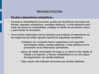 REHABILITACIÓN
Férulas y dispositivos ortopédicos -
● Durante la rehabilitación funcional, puede ser beneficioso el empleo de
férulas, aparatos ortopédicos, vendajes elásticos, o cinta adhesiva para
tratar de reducir la inestabilidad, proteger el tobillo de una lesión mayor,
y para limitar la hinchazón.
● Una revisión sistemática de los estudios que analizan el tratamiento de
los esguinces de tobillo agudas reportó los siguientes resultados:
– Tobilleras con cordones fueron superiores a los soportes
semirrígidos tobillo, vendas elásticas y cinta adhesiva en la
prevención de la inflamación persistente.
– Apoyo de tobillo semirrígido dio lugar a un retorno más rápido al
trabajo y al deporte, y menos inestabilidad en el corto plazo
de seguimiento, de vendas elásticas.
– Tape causó más irritación de la piel que vendas elásticas
 