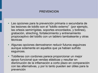 PREVENCION
● Las opciones para la prevención primaria o secundaria de
las lesiones de tobillo son el “tobillo externo” (por ejemplo,
las ortesis semirrígidas, soportes encordados, y botines),
grabación, streching, fortalecimiento y entrenamiento
propioceptivo del tobillo con un tablero tambaleante y otras
técnicas
● Algunas opciones demostraron reducir futuros esguinces
aunque solamente en aquellos que ya habian sufrido
esguinces.
● Tobilleras con cordones parece proporcionar un mejor
apoyo funcional que vendas elásticas y resultar en
disminución de la inflamación a corto plazo en comparación
con las alternativas, y por lo tanto pueden ser útiles para la
prevención
 