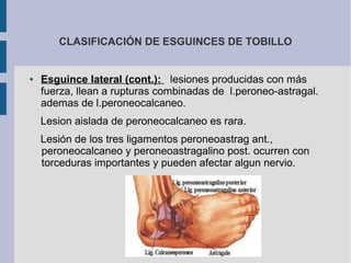 CLASIFICACIÓN DE ESGUINCES DE TOBILLO
● Esguince lateral (cont.): lesiones producidas con más
fuerza, llean a rupturas combinadas de l.peroneo-astragal.
ademas de l.peroneocalcaneo.
Lesion aislada de peroneocalcaneo es rara.
Lesión de los tres ligamentos peroneoastrag ant.,
peroneocalcaneo y peroneoastragalino post. ocurren con
torceduras importantes y pueden afectar algun nervio.
 