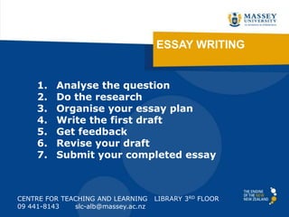 ESSAY WRITING
CENTRE FOR TEACHING AND LEARNING LIBRARY 3RD FLOOR
09 441-8143 slc-alb@massey.ac.nz
1. Analyse the question
2. Do the research
3. Organise your essay plan
4. Write the first draft
5. Get feedback
6. Revise your draft
7. Submit your completed essay
http://tinyurl.com/essaywriting2013
 