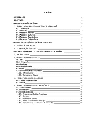 SUMÁRIO
1 INTRODUÇÃO __________________________________________________________ 12
2 OBJETIVOS ____________________________________________________________ 14
3 CARACTERIZAÇÃO DA ÁREA _____________________________________________ 14
3.1 ASPECTOS GERAIS DO MUNICÍPIO DE MARACANÃ ________________________ 14
3.1.1 Localização ______________________________________________________ 14
3.1.2 Histórico ________________________________________________________ 16
3.1.3 Aspectos Naturais ________________________________________________ 17
3.1.4 Aspectos Culturais ________________________________________________ 17
3.1.5 Aspectos Econômicos _____________________________________________ 18
3.1.6 Aspectos Fisiográficos_____________________________________________ 18
4 ASPECTOS ESPECÍFICOS DA ÁREA DE ESTUDO _____________________________ 21
4.1 JUSTIFICATIVA TÉCNICA ______________________________________________ 21
4.2 LOCALIZAÇÃO E ACESSO _____________________________________________ 25
5 DIAGNÓSTICO AMBIENTAL, SOCIOECONÔMICO E FUNDIÁRIO _________________ 27
5.1 METODOLOGIA ______________________________________________________ 27
5.2 ASPECTOS DO MEIO FÍSICO ___________________________________________ 32
5.2.1 Clima ___________________________________________________________ 32
5.2.2 Hidrografia_______________________________________________________ 35
5.2.3 Geologia ________________________________________________________ 38
5.2.4 Geomorfologia ___________________________________________________ 39
5.2.5 Solos ___________________________________________________________ 39
5.2.6 Infraestrutura e Saneamento ________________________________________ 48
5.2.6.1 Infraestrutura __________________________________________________ 48
5.2.6.2 Saneamento Básico _____________________________________________ 56
5.3 ASPECTOS DO MEIO BIOLÓGICO _______________________________________ 60
5.3.1 Flora e Ecossistemas ______________________________________________ 60
5.3.2 Fauna___________________________________________________________ 69
5.4 ASPECTOS DO MEIO SOCIOECONÔMICO ________________________________ 70
5.4.1 Comunidades ____________________________________________________ 70
5.4.2 Meio Social ______________________________________________________ 83
5.4.3 Meio Econômico __________________________________________________ 87
5.4.3.1 Processos e Cadeias Produtivas ___________________________________ 87
5.4.3.2 Turismo ______________________________________________________ 92
5.4.3.3 Programas Sociais ______________________________________________ 94
5.4.3.4 Apoio ao Sistema de Produção ____________________________________ 94
5.4.3.5 Rentabilidade dos Sistemas de Produção ____________________________ 94
 