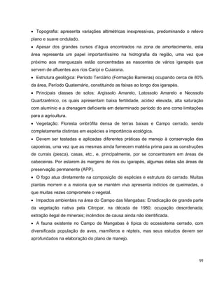 99
 Topografia: apresenta variações altimétricas inexpressivas, predominando o relevo
plano e suave ondulado.
 Apesar dos grandes cursos d’água encontrados na zona de amortecimento, esta
área representa um papel importantíssimo na hidrografia da região, uma vez que
próximo aos manguezais estão concentradas as nascentes de vários igarapés que
servem de afluentes aos rios Caripi e Cuiarana.
 Estrutura geológica: Período Terciário (Formação Barreiras) ocupando cerca de 80%
da área, Período Quaternário, constituindo as faixas ao longo dos igarapés.
 Principais classes de solos: Argissolo Amarelo, Latossolo Amarelo e Neossolo
Quartzarênico, os quais apresentam baixa fertilidade, acidez elevada, alta saturação
com alumínio e a drenagem deficiente em determinado período do ano como limitações
para a agricultura.
 Vegetação: Floresta ombrófila densa de terras baixas e Campo cerrado, sendo
completamente distintas em espécies e importância ecológica.
 Devem ser testadas e aplicadas diferentes práticas de manejo à conservação das
capoeiras, uma vez que as mesmas ainda fornecem matéria prima para as construções
de currais (pesca), casas, etc., e, principalmente, por se concentrarem em áreas de
cabeceiras. Por estarem às margens de rios ou igarapés, algumas delas são áreas de
preservação permanente (APP).
 O fogo atua diretamente na composição de espécies e estrutura do cerrado. Muitas
plantas morrem e a maioria que se mantém viva apresenta indícios de queimadas, o
que muitas vezes compromete o vegetal.
 Impactos ambientais na área do Campo das Mangabas: Erradicação de grande parte
da vegetação nativa pela Citropar, na década de 1980; ocupação desordenada;
extração ilegal de minerais; incêndios de causa ainda não identificada.
 A fauna existente no Campo de Mangabas é típica do ecossistema cerrado, com
diversificada população de aves, mamíferos e répteis, mas seus estudos devem ser
aprofundados na elaboração do plano de manejo.
 