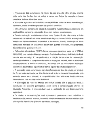 100
 Presença de dez comunidades no interior da área proposta e três em seu entorno,
onde parte das famílias tem na coleta e venda dos frutos de mangaba e bacuri
importante fonte de alimento e renda.
 Economia: agricultura e extrativismo são as principais fontes de renda e alimentação,
no entanto, essas atividades precisam de apoio na produção.
 Infraestrutura e saneamento básico: É necessário investimentos principalmente em
saúde pública, transporte e educação, áreas com maiores precariedades.
 Quanto à situação fundiária respondidas pelos órgãos oficiais, relacionada a títulos
definitivos e de doação, faz mister salientar que segundo o SNUC/2000, a categoria de
Reserva de Desenvolvimento Sustentável é de domínio público, sendo que as áreas
particulares incluídas em seus limites devem ser, quando necessário, desapropriadas,
de acordo com o que dispõem a lei.
 Referente à afirmação do ITERPA, faz-se necessário esclarecer que a Lei nº 6745 de
06/05/2005, que Institui o Macrozoneamento Ecológico-Econômico do Estado do Pará,
permite, em seu artigo 9º, parágrafo único, a criação de unidades de conservação,
desde que observe a “compatibilidade com as vocações naturais, com as condições
socioeconômicas, a dimensão adequada, de acordo com os zoneamentos ecológico-
econômicos detalhados e a justificativa técnica a partir de estudos específicos”.
 A aprovação pelas comunidades para transformação da área de estudo em Unidade
de Conservação Ambiental de Uso Sustentável é de fundamental importância, pois
somente assim será possível a compatibilização das atividades tradicionalmente
desenvolvidas com a conservação ambiental.
 A elaboração do Plano de Manejo em comum acordo com a população local, a
constituição do conselho participativo, assim como a conscientização através da
Educação Ambiental, é imprescindível para a realização de um desenvolvimento
sustentável.
 Os dados e recomendações aqui apresentado prestam-se como subsídios à
implantação de políticas públicas, visando à sustentabilidade dos recursos naturais com
consequente melhoria na qualidade de vida da população.
 