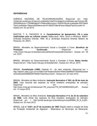 101
REFERÊNCIAS
AGÊNCIA NACIONAL DE TELECOMUNICAÇÕES. Disponível em: <http:
//sistemas.anatel.gov.br/sgmu/Localidade/Lista/frmListagemLocalidades.asp?opcao=6&
SISQSModulo=17509&SiglaUF=PA&codMunicipio=1504307&codLocalidade=50075&idt
TipoLocalidade=7&periodoReferencia=01/08/2010&indFaixa=0&optTipoConsulta=3>.
Acesso em: 22 set 2010.
BASTOS, T. X.; PACHECO, N. A. Características de Igarapé-Açu, PA e suas
implicações para as culturas anuais: feijão-caupi, milho, arroz e mandioca. Belém:
Embrapa Amazônia Oriental, 1999. 30 p. (Embrapa Amazônia Oriental. Boletim de
Pesquisa, 25, 2007).
BRASIL. Ministério do Desenvolvimento Social e Combate à Fome. Benefício de
Prestação Continuada. Disponível em:
<http://www.mds.gov.br/assistenciasocial/beneficiosassistenciais/bpc>. Acesso em: 29
out. 2010.
BRASIL. Ministério do Desenvolvimento Social e Combate à Fome. Bolsa família.
Disponível em: <http://www.mds.gov.br/bolsafamilia>. Acesso em: 29 out. 2010.
BRASIL. Constituição (1988). Capitulo VI - do meio ambiente. Disponível em: <
http://alerjln1.alerj.rj.gov.br/constfed.nsf/16adba33b2e5149e032568f60071600f/62e3ee4
d23ca92ca0325656200708dde?OpenDocument>. Acesso em: 22 maio 2012.
BRASIL. Ministério do Meio Ambiente. Instrução Normativa nº 003, de 26 de maio de
2003. Lista nacional das espécies da fauna brasileira ameaçadas de extinção.
Disponível em: <
http://www.mma.gov.br/estruturas/179/_arquivos/179_05122008034002.pdf>. Acesso
em: 12 março 2012.
BRASIL. Ministério do Meio Ambiente. Instrução Normativa nº 6, de 23 de setembro
de 2008. Lista oficial das espécies da flora brasileira ameaçadas de extinção.
Disponível em: < http://portal.saude.gov.br/portal/arquivos/pdf/MMA_IN_N_6.pdf>.
Acesso em: 20 maio 2012.
BRASIL. Lei n.º 5.621, de 27 de novembro de 1990. Dispõe sobre a criação de Área
de Proteção Ambiental de Algodoal - Maiandeua no Município de Maracanã.
 