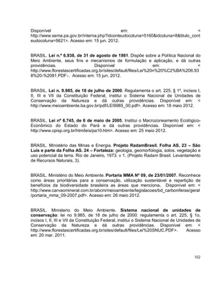 102
Disponível em: <
http://www.sema.pa.gov.br/interna.php?idconteudocoluna=5160&idcoluna=8&titulo_cont
eudocoluna=5621>. Acesso em: 15 jun. 2012.
BRASIL. Lei n.º 6.938, de 31 de agosto de 1981. Dispõe sobre a Política Nacional do
Meio Ambiente, seus fins e mecanismos de formulação e aplicação, e dá outras
providências. Disponível em: <
http://www.florestascertificadas.org.br/sites/default/files/Lei%20n%20%C2%BA%206.93
8%20-%2081.PDF>. Acesso em: 15 jun. 2012.
BRASIL. Lei n. 9.985, de 18 de julho de 2000. Regulamenta o art. 225, § 1º, incisos I,
II, III e VII da Constituição Federal, institui o Sistema Nacional de Unidades de
Conservação da Natureza e dá outras providências. Disponível em: <
http://www.meioambiente.ba.gov.br/pdf/LEI9985_00.pdf>. Acesso em: 18 maio 2012.
BRASIL. Lei nº 6.745, de 6 de maio de 2005. Institui o Macrozoneamento Ecológico-
Econômico do Estado do Pará e dá outras providências. Disponível em: <
http://www.cpisp.org.br/htm/leis/pa10.htm>. Acesso em: 25 maio 2012.
BRASIL. Ministério das Minas e Energia. Projeto RadamBrasil. Folha AS. 23 – São
Luís e parte da Folha AS. 24 – Fortaleza: geologia, geomorfologia, solos, vegetação e
uso potencial da terra. Rio de Janeiro, 1973. v 1. (Projeto Radam Brasil. Levantamento
de Recursos Naturais, 3).
BRASIL. Ministério do Meio Ambiente. Portaria MMA Nº 09, de 23/01/2007. Reconhece
como áreas prioritárias para a conservação, utilização sustentável e repartição de
benefícios da biodiversidade brasileira as áreas que menciona. Disponível em: <
http://www.carvaomineral.com.br/abcm/meioambiente/legislacoes/bd_carboniferas/geral
/portaria_mma_09-2007.pdf>. Acesso em: 26 maio 2012.
BRASIL. Ministerio do Meio Ambiente. Sistema nacional de unidades de
conservação: lei no 9.985, de 18 de julho de 2000: regulamenta o art. 225, § 1o,
incisos I, II, III e VII da Constituição Federal, institui o Sistema Nacional de Unidades de
Conservação da Natureza e dá outras providências. Disponivel em: <
http://www.florestascertificadas.org.br/sites/default/files/Lei%20SNUC.PDF>. Acesso
em: 20 mar. 2011.
 