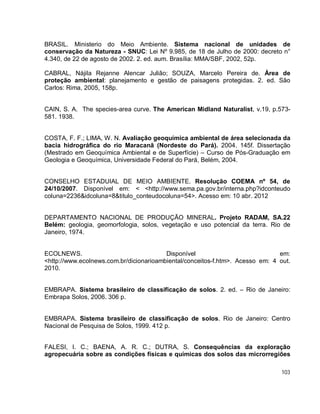 103
BRASIL. Ministerio do Meio Ambiente. Sistema nacional de unidades de
conservação da Natureza - SNUC: Lei Nº 9.985, de 18 de Julho de 2000: decreto n°
4.340, de 22 de agosto de 2002. 2. ed. aum. Brasília: MMA/SBF, 2002, 52p.
CABRAL, Nájila Rejanne Alencar Julião; SOUZA, Marcelo Pereira de. Área de
proteção ambiental: planejamento e gestão de paisagens protegidas. 2. ed. São
Carlos: Rima, 2005, 158p.
CAIN, S. A. The species-area curve. The American Midland Naturalist, v.19, p.573-
581. 1938.
COSTA, F. F.; LIMA, W. N. Avaliação geoquímica ambiental de área selecionada da
bacia hidrográfica do rio Maracanã (Nordeste do Pará). 2004. 145f. Dissertação
(Mestrado em Geoquímica Ambiental e de Superfície) – Curso de Pós-Graduação em
Geologia e Geoquímica, Universidade Federal do Pará, Belém, 2004.
CONSELHO ESTADUIAL DE MEIO AMBIENTE. Resolução COEMA nº 54, de
24/10/2007. Disponível em: < <http://www.sema.pa.gov.br/interna.php?idconteudo
coluna=2236&idcoluna=8&titulo_conteudocoluna=54>. Acesso em: 10 abr. 2012
DEPARTAMENTO NACIONAL DE PRODUÇÃO MINERAL. Projeto RADAM, SA.22
Belém: geologia, geomorfologia, solos, vegetação e uso potencial da terra. Rio de
Janeiro, 1974.
ECOLNEWS. Disponível em:
<http://www.ecolnews.com.br/dicionarioambiental/conceitos-f.htm>. Acesso em: 4 out.
2010.
EMBRAPA. Sistema brasileiro de classificação de solos. 2. ed. – Rio de Janeiro:
Embrapa Solos, 2006. 306 p.
EMBRAPA. Sistema brasileiro de classificação de solos. Rio de Janeiro: Centro
Nacional de Pesquisa de Solos, 1999. 412 p.
FALESI, I. C.; BAENA, A. R. C.; DUTRA, S. Consequências da exploração
agropecuária sobre as condições físicas e químicas dos solos das microrregiões
 