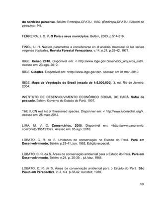 104
do nordeste paraense. Belém: Embrapa-CPATU, 1980. (Embrapa-CPATU. Boletim de
pesquisa, 14).
FERREIRA, J. C. V. O Pará e seus municípios. Belém, 2003. p.514-516.
FINOL, U. H. Nuevos parametros a considerarse en el analisis structural de las selvas
virgenes tropicales. Revista Forestal Venezolana, v.14, n.21, p.29-42, 1971.
IBGE. Censo 2010. Disponível em: < http://www.ibge.gov.br/servidor_arquivos_est/>.
Acesso em: 23 ago. 2010.
IBGE. Cidades. Disponível em: <http://www.ibge.gov.br>. Acesso: em 04 mar. 2010.
IBGE. Mapa de Vegetação do Brasil (escala de 1:5.000.000). 3. ed. Rio de Janeiro,
2004.
INSTITUTO DE DESENVOLVIMENTO ECONÔMICO SOCIAL DO PARÁ. Safra de
pescado. Belém: Governo do Estado do Pará. 1997.
THE IUCN red list of threatened species. Disponível em: < http://www.iucnredlist.org/>.
Acesso em: 25 maio 2012.
LIMA, M. V. C. Comentários, 2008. Disponível em: <http://www.panoramio.
com/photo/19512337>. Acesso em: 05 ago. 2010.
LOBATO, C. R. da S. Unidades de conservação no Estado do Pará. Pará em
Desenvolvimento, Belém, p.28-41, jun. 1992. Edição especial.
LOBATO, C. R. da S. Áreas de conservação ambiental para o Estado do Pará. Pará em
Desenvolvimento, Belém, n.24, p. 20-39, , jul./dez, 1988.
LOBATO, C. R. da S. Áreas de conservação ambiental para o Estado do Pará. São
Paulo em Perspectiva, v. 3, n.4, p.38-42, out./dez, 1989.
 