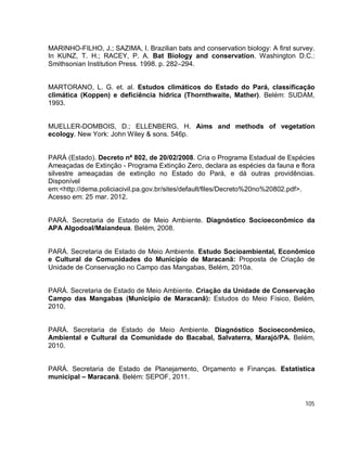 105
MARINHO-FILHO, J.; SAZIMA, I. Brazilian bats and conservation biology: A first survey.
In KUNZ, T. H.; RACEY, P. A. Bat Biology and conservation. Washington D.C.:
Smithsonian Institution Press. 1998. p. 282–294.
MARTORANO, L. G. et. al. Estudos climáticos do Estado do Pará, classificação
climática (Koppen) e deficiência hídrica (Thornthwaite, Mather). Belém: SUDAM,
1993.
MUELLER-DOMBOIS, D.; ELLENBERG, H. Aims and methods of vegetation
ecology. New York: John Wiley & sons. 546p.
PARÁ (Estado). Decreto nª 802, de 20/02/2008. Cria o Programa Estadual de Espécies
Ameaçadas de Extinção - Programa Extinção Zero, declara as espécies da fauna e flora
silvestre ameaçadas de extinção no Estado do Pará, e dá outras providências.
Disponível
em:<http://dema.policiacivil.pa.gov.br/sites/default/files/Decreto%20no%20802.pdf>.
Acesso em: 25 mar. 2012.
PARÁ. Secretaria de Estado de Meio Ambiente. Diagnóstico Socioeconômico da
APA Algodoal/Maiandeua. Belém, 2008.
PARÁ. Secretaria de Estado de Meio Ambiente. Estudo Socioambiental, Econômico
e Cultural de Comunidades do Município de Maracanã: Proposta de Criação de
Unidade de Conservação no Campo das Mangabas, Belém, 2010a.
PARÁ. Secretaria de Estado de Meio Ambiente. Criação da Unidade de Conservação
Campo das Mangabas (Município de Maracanã): Estudos do Meio Físico, Belém,
2010.
PARÁ. Secretaria de Estado de Meio Ambiente. Diagnóstico Socioeconômico,
Ambiental e Cultural da Comunidade do Bacabal, Salvaterra, Marajó/PA. Belém,
2010.
PARÁ. Secretaria de Estado de Planejamento, Orçamento e Finanças. Estatística
municipal – Maracanã. Belém: SEPOF, 2011.
 