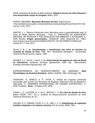 106
PARÁ. Secretaria de Estado de Meio Ambiente. Relatório técnico da visita efetuada á
área denominada campo da mangaba, Belém, 2007.
PORTAL AMAZÔNIA. Maracanã, Município do Pará. Disponível em:
<http://portalamazonia.globo.com/pscript/amazoniadeaaz/artigoAZ.php?idAz=616>.Ace
sso em: 4 mar. 2010.
SANTOS, J. L. Reserva Extrativista como Alternativa para a sustentabilidade local: O
Caso da Resex Marinha Maracanã – Pará. In.: ENCONTRO DA ASSOCIAÇÃO
NACIONAL DE PESQUISA E PÓS-GRADUAÇÃO EM AMBIENTE E SOCIEDADE, 4.,
2008, Brasília. Artigos apresentados... Brasília-DF, 2008. Disponível em: <http://
www.anppas.org.br/encontro4/cd/ARQUIVOS/GT7-105-335-20080510135004.pdf>.
Acesso em: 11 mar. 2010.
SILVA, J. M. L. da. Caracterização e classificação dos solos do terciário no
nordeste do Estado do Pará. 1989. 190 f. Dissertação (Mestrado) – Universidade
Federal do Rio de Janeiro, Itaguaí, 1989.
SOARES, A. F.; SILVA, J. dos S. V. da. Uniformização da legenda de solos do Brasil
ao milionésimo. Campinas: Embrapa Agropecuária, 2005. 32p. (Documentos/
Embrapa Informática Agropecuária; 49).
SUPERINTENDÊNCIA DO DESENVOLVIMENTO DA AMAZÔNIA. Atlas
Climatológico da Amazônia Brasileira - Belém: SUDAM, 1984. (Publicação, 39).
TADAIESKY, N.; REBELO, A. P.; VITOR, G. Análise dos impactos ambientais
provocados pelo turismo nos Municípios de Bragança, Maracanã (Vila de Algodoal) e
Salinopólis. In.: SEMINÁRIO INTERNACIONAL DE TURISMO SUSTENTÁVEL, 2.,
2008, Fortaleza. Anais... Fortaleza (CE), 2008.
VIEIRA, L. S.; OLIVEIRA, N. V. de C.; BASTOS, T. X. Os solos do Estado do Pará.
Belém: IDESP, 1971. 175 p. (Instituto do Desenvolvimento Econômico do Pará.
Cadernos Paraenses; No. 8.)
VELOSO, H. P.; RANGEL FILHO, A. L. R.; LIMA, J. C. A. Classificação da vegetação
brasileira adaptada a um sistema universal. Rio de Janeiro: IBGE, 1991.
 