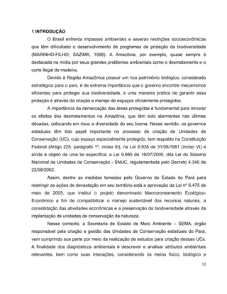 12
1 INTRODUÇÃO
O Brasil enfrenta impasses ambientais e severas restrições socioeconômicas
que têm dificultado o desenvolvimento de programas de proteção da biodiversidade
(MARINHO-FILHO; SAZIMA, 1998). A Amazônia, por exemplo, quase sempre é
destacada na mídia por seus grandes problemas ambientais como o desmatamento e o
corte ilegal de madeira.
Devido à Região Amazônica possuir um rico patrimônio biológico, considerado
estratégico para o país, é de extrema importância que o governo encontre mecanismos
eficientes para proteger sua biodiversidade, e uma maneira prática de garantir essa
proteção é através da criação e manejo de espaços oficialmente protegidos.
A importância da demarcação das áreas protegidas é fundamental para minorar
os efeitos dos desmatamentos na Amazônia, que têm sido alarmantes nas últimas
décadas, colocando em risco a diversidade do seu bioma. Nesse sentido, os governos
estaduais têm tido papel importante no processo de criação de Unidades de
Conservação (UC), cujo espaço especialmente protegido, tem respaldo na Constituição
Federal (Artigo 225, parágrafo 1º, inciso III), na Lei 6.938 de 31/08/1981 (inciso VI) e
ainda é objeto de uma lei específica: a Lei 9.985 de 18/07/2000, dita Lei do Sistema
Nacional de Unidades de Conservação - SNUC, regulamentada pelo Decreto 4.340 de
22/08/2002.
Assim, dentre as medidas tomadas pelo Governo do Estado do Pará para
restringir as ações de devastação em seu território está a aprovação da Lei nº 6.475 de
maio de 2005, que institui o projeto denominado Macrozoneamento Ecológico-
Econômico a fim de compatibilizar o manejo sustentável dos recursos naturais, a
consolidação das atividades econômicas e a preservação da biodiversidade através da
implantação de unidades de conservação da natureza.
Nesse contexto, a Secretaria de Estado de Meio Ambiente – SEMA, órgão
responsável pela criação e gestão das Unidades de Conservação estaduais do Pará,
vem cumprindo sua parte por meio da realização de estudos para criação dessas UCs.
A finalidade dos diagnósticos ambientais é descrever e analisar atributos ambientais
relevantes, bem como suas interações, considerando os meios físico, biológico e
 