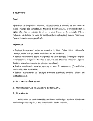 14
2 OBJETIVOS
Geral
Apresentar um diagnóstico ambiental, socioeconômico e fundiário da área onde se
insere o Campo das Mangabas, no Município de Maracanã/PA, a fim de subsidiar as
ações referentes ao processo de criação de uma Unidade de Conservação (UC) da
Natureza, pré-definida no grupo de Uso Sustentável, categoria de manejo Reserva de
Desenvolvimento Sustentável (RDS).
Específicos
 Realizar levantamento sobre os aspectos do Meio Físico (Clima, Hidrografia,
Geologia, Geomorfologia, Solos, Infraestrutura e Saneamento);
 Realizar levantamento sobre os aspectos do Meio Biológico (Formações vegetais
remanescentes; composição florística e estrutura das diferentes formações vegetais;
Espécies vegetais ameaçadas de extinção; fauna local);
 Realizar levantamento sobre os aspectos do Meio Socioeconômico (Comunidades;
Meio Social; Meio econômico);
 Realizar levantamento da Situação Fundiária (Conflitos; Consulta oficiais em
instituições afins).
3 CARACTERIZAÇÃO DA ÁREA
3.1 ASPECTOS GERAIS DO MUNICÍPIO DE MARACANÃ
3.1.1 Localização
O Município de Maracanã está localizado na Mesorregião Nordeste Paraense e
na Microrregião do Salgado, a 170 quilômetros da capital paraense.
 