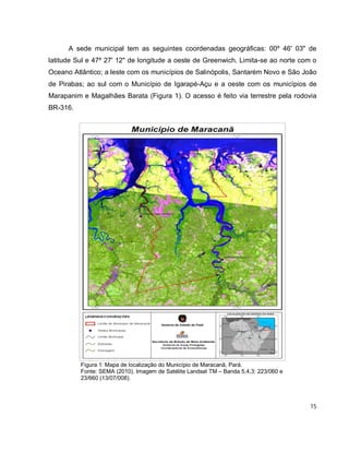 15
A sede municipal tem as seguintes coordenadas geográficas: 00º 46' 03" de
latitude Sul e 47º 27' 12" de longitude a oeste de Greenwich. Limita-se ao norte com o
Oceano Atlântico; a leste com os municípios de Salinópolis, Santarém Novo e São João
de Pirabas; ao sul com o Município de Igarapé-Açu e a oeste com os municípios de
Marapanim e Magalhães Barata (Figura 1). O acesso é feito via terrestre pela rodovia
BR-316.
Figura 1: Mapa de localização do Município de Maracanã, Pará.
Fonte: SEMA (2010). Imagem de Satélite Landsat TM – Banda 5,4,3: 223/060 e
23/660 (13/07/008).
 