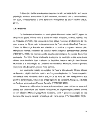 16
O Município de Maracanã apresenta uma extensão territorial de 781 km2
e uma
população estimada em torno de 29.417 habitantes, de acordo com o censo realizado
em 2007, correspondendo a uma densidade demográfica de 37,67 hab/km² (IBGE,
2010).
3.1.2 Histórico
Os fundamentos históricos do Município de Maracanã datam de1653, época da
chegada do padre Antônio Vieira à aldeia dos índios Maracanã, no Pará. Ganhou foro
de Freguesia em 1700, mas só depois de meio século recebeu o predicamento de vila,
com o nome de Cintra, pelo então governador da Província do Grão-Pará Francisco
Xavier de Mendonça Furtado, em obediência à política portuguesa adotada pelo
Marquês de Pombal, no sentido de substituir nomes indígenas por topônimos lusitanos
(FERREIRA, 2003). Na mesma ocasião, aquela ordem religiosa foi expulsa do domínio
português. Em 1833, Cintra foi elevada à categoria de município e dois anos depois
obteve foros de cidade. Com o advento da República, houve a extinção das Câmaras
Municipais e a implantação do Conselho de Intendência Municipal, sendo o primeiro
intendente o Sr. Benjamin Ardasse Pinto Carrera.
Um movimento iniciado no periódico “A Tuba” e liderado pelo Cônego Ulisses
de Pennalort, vigário de Cintra, enviou ao Congresso Legislativo do Estado um pedido
que obteve como resultado a Lei nº 518, de 28 de maio de 1897, readquirindo a sua
primitiva denominação, voltando ao antigo topônimo de Maracanã. Na época, o Estado
do Pará era governado por Paes de Carvalho (FERREIRA, 2003).
Atualmente, o Município de Maracanã é constituído pelos distritos de Maracanã
(sede), Boa Esperança e São Roberto. O topônimo, de origem indígena, lembra o nome
de um pássaro (Marcanã propynhura maracana, Vieill) = pequeno papagaio de voz
berrante. Daí o nome maracá = chocalho e nã = nana, com o 1º "n" falso (IBGE, 2010).
 
