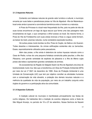 17
3.1.3 Aspectos Naturais
Contando com belezas naturais de grande valor turístico e cultural, o município
encanta por suas belas e paradisíacas praias na Vila de Algodoal –Ilha de Maiandeua–
local onde ainda é possível a convivência harmônica entre o homem e a natureza.
A Praia da Princesa é o local mais frequentado da ilha, pois na parte de trás de
suas dunas encontra-se um lago de água escura que forma uma das paisagens mais
encantadoras do lugar, o que compensa o difícil acesso ao local. Da mesma forma, a
Praia da Vila de Fortalezinha com suas areias brancas e finas e a água verde formam,
ao baixar da maré, piscinas naturais, numa verdadeira expressão bucólica.
Há outras praias muito bonitas na ilha: Praia do Cação, da Salina e do Guarani.
Todas desertas e interessantes. As únicas edificações existentes são os barracões.
Esses, esporadicamente utilizados pelos pescadores.
Além das praias, a ilha ainda é detentora de outras riquezas naturais como a
Casa de Pedra, ruínas de uma pequena fortaleza construída pelos jesuítas; a Ilha dos
Pássaros, com grande variedade de espécies de pássaros e a Ilha do Marco cujas
praias são belas e apresentam grandes variedades de animais.
Os ecossistemas da Região do Salgado fazem da Ilha de Algodoal uma área de
biodiversidade muito rica, fato que a transformou em Área de Proteção Ambiental (APA)
por meio da Lei nº 5621 de dezembro de 1990. Área de Proteção Ambiental é uma
Unidade de Conservação (UC) que tem por objetivo conciliar as atividades humanas
com a conservação da vida silvestre, a proteção dos demais recursos naturais e a
melhoria da qualidade de vida da população, por meio de um trabalho conjunto entre
órgãos do governo e a participação ativa da comunidade.
3.1.4 Aspectos Culturais
A tradição cultural do município é manifestada principalmente nas festas de
cunho religioso. Os habitantes têm a tradição de eventos religiosos como a festa de
São Miguel Arcanjo, no período de 19 a 27 de setembro, Nossa Senhora de Nazaré
 