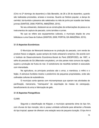 18
(Círio no 2º domingo de dezembro) e São Benedito, de 26 a 28 de dezembro, quando
são realizadas procissões, arraiais e novenas. Quanto ao folclore popular, a dança do
carimbó, boi-bumbá e pássaros são celebrados no mês de junho por ocasião das festas
juninas (SANTOS, 2008; PORTAL AMAZÔNIA, 2010).
No seu artesanato, destacam-se as construções de embarcações de pesca e os
instrumentos de captura de pescado, como tarrafas e currais.
No que se refere aos equipamentos culturais, o município dispõe de uma
biblioteca e uma Casa de Cultura (SANTOS, 2008; PORTAL DA AMAZÔNIA, 2010).
3.1.5 Aspectos Econômicos
O Município de Maracanã destaca-se na produção do pescado, com venda de
produto fresco e salgado, quase sempre de modo artesanal e empírico. De acordo com
o Instituto de Desenvolvimento Econômico-Social do Pará (IDESP/CEE), de 1997, a
safra do pescado de Gó (Macrodon ancylodon), um dos peixes mais comuns da região,
supera a produção de frutos do mar. O extrativismo de mexilhão também é executado
com intensidade.
Na agricultura, os principais produtos são o arroz, a mandioca, o milho e o
feijão. A estrutura fundiária mostra o predomínio de pequenas propriedades, onde são
cultivadas culturas de subsistência.
O município conta apenas com microempresas que operam nas atividades de
panificação, marcenaria, “marisqueira” de exportação da massa do caranguejo,
beneficiamento do arroz e fabricação de gelo.
3.1.6 Aspectos Fisiográficos
CLIMA
Segundo a classificação de Köppen, o município apresenta clima do tipo Am,
com chuvas do tipo monção, isto é, possui umidade suficiente para alimentar a floresta
do tipo tropical, apesar de oferecer uma estação seca de pequena duração. O tipo Am é
 