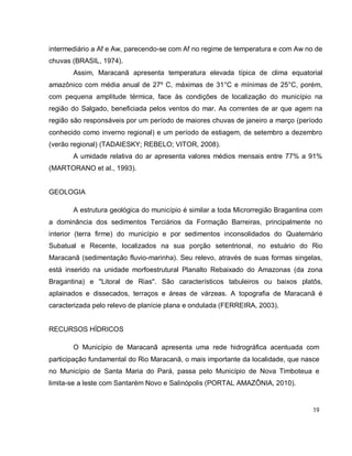 19
intermediário a Af e Aw, parecendo-se com Af no regime de temperatura e com Aw no de
chuvas (BRASIL, 1974).
Assim, Maracanã apresenta temperatura elevada típica de clima equatorial
amazônico com média anual de 27º C, máximas de 31°C e mínimas de 25°C, porém,
com pequena amplitude térmica, face às condições de localização do município na
região do Salgado, beneficiada pelos ventos do mar. As correntes de ar que agem na
região são responsáveis por um período de maiores chuvas de janeiro a março (período
conhecido como inverno regional) e um período de estiagem, de setembro a dezembro
(verão regional) (TADAIESKY; REBELO; VITOR, 2008).
A umidade relativa do ar apresenta valores médios mensais entre 77% a 91%
(MARTORANO et al., 1993).
GEOLOGIA
A estrutura geológica do município é similar a toda Microrregião Bragantina com
a dominância dos sedimentos Terciários da Formação Barreiras, principalmente no
interior (terra firme) do município e por sedimentos inconsolidados do Quaternário
Subatual e Recente, localizados na sua porção setentrional, no estuário do Rio
Maracanã (sedimentação fluvio-marinha). Seu relevo, através de suas formas singelas,
está inserido na unidade morfoestrutural Planalto Rebaixado do Amazonas (da zona
Bragantina) e "Litoral de Rias". São característicos tabuleiros ou baixos platôs,
aplainados e dissecados, terraços e áreas de várzeas. A topografia de Maracanã é
caracterizada pelo relevo de planície plana e ondulada (FERREIRA, 2003).
RECURSOS HÍDRICOS
O Município de Maracanã apresenta uma rede hidrográfica acentuada com
participação fundamental do Rio Maracanã, o mais importante da localidade, que nasce
no Município de Santa Maria do Pará, passa pelo Município de Nova Timboteua e
limita-se a leste com Santarém Novo e Salinópolis (PORTAL AMAZÔNIA, 2010).
 