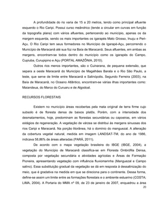 20
A profundidade do rio varia de 15 a 20 metros, tendo como principal afluente
esquerdo o Rio Caripi. Possui curso meândrico (tende a circular em curvas em função
da topografia plana) com vários afluentes, pertencendo ao município, apenas os da
margem esquerda, sendo os mais importantes os igarapés Mato Grosso, Inuçu e Peri-
Açu. O Rio Caripi tem seus formadores no Município de Igarapé-Açu, percorrendo o
Município de Maracanã até sua foz na Baía de Maracanã. Seus afluentes, em ambas as
margens, encontram-se todos dentro do município como os igarapés do Campo,
Cupiuba, Curupipino e Açu (PORTAL AMAZÔNIA, 2010).
Outros rios menos importantes, são o Cuinarana, de pequena extensão, que
separa a oeste Maracanã do Município de Magalhães Barata e o Rio São Paulo, a
leste, que serve de limite entre Maracanã e Salinópolis. Segundo Ferreira (2003), na
Baía de Maracanã, no Oceano Atlântico, encontram-se várias ilhas importantes como:
Maiandeua, do Marco do Curuaru e de Algodoal.
RECURSOS FLORESTAIS
Existem no município áreas recobertas pela mata original de terra firme cujo
subsolo é de floresta densa de baixos platôs. Porém, com a intensidade dos
desmatamentos, hoje, predominam as florestas secundárias ou capoeiras, em vários
estágios de regeneração. A vegetação de várzea se distribui às margens sinuosas dos
rios Caripi e Maracanã. Na porção litorânea, há o domínio do manguezal. A alteração
da cobertura vegetal natural, medida em imagem LANDSAT-TM, do ano de 1986,
indicava 58,86% de áreas alteradas (PARÁ, 2011).
De acordo com o mapa vegetação brasileira do IBGE (IBGE, 2004), a
vegetação do Município de Maracanã classifica-se em Floresta Ombrófila Densa,
composta por vegetação secundária e atividades agrícolas e Áreas de Formação
Pioneira, apresentando vegetação com influência fluviomarinha (Manguezal e Campo
salino). Essa substituição gradual da vegetação se dá em resposta à dessalinização do
meio, que é gradativa na medida em que se direciona para o continente. Dessa forma,
define-se assim um limite entre as formações florestais e o ambiente estuarino (COSTA;
LIMA, 2004). A Portaria do MMA nº 09, de 23 de janeiro de 2007, enquadrou a área
 