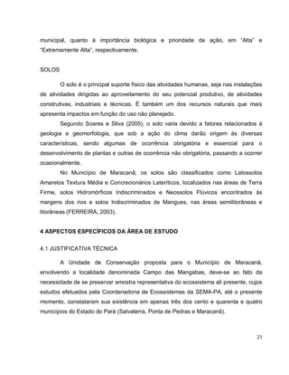 21
municipal, quanto à importância biológica e prioridade de ação, em “Alta” e
“Extremamente Alta”, respectivamente.
SOLOS
O solo é o principal suporte físico das atividades humanas, seja nas instalações
de atividades dirigidas ao aproveitamento do seu potencial produtivo, de atividades
construtivas, industriais e técnicas. É também um dos recursos naturais que mais
apresenta impactos em função do uso não planejado.
Segundo Soares e Silva (2005), o solo varia devido a fatores relacionados à
geologia e geomorfologia, que sob a ação do clima darão origem às diversas
características, sendo algumas de ocorrência obrigatória e essencial para o
desenvolvimento de plantas e outras de ocorrência não obrigatória, passando a ocorrer
ocasionalmente.
No Município de Maracanã, os solos são classificados como Latossolos
Amarelos Textura Média e Concrecionários Lateríticos, localizados nas áreas de Terra
Firme, solos Hidromórficos Indiscriminados e Neossolos Flúvicos encontrados às
margens dos rios e solos Indiscriminados de Mangues, nas áreas semilitorâneas e
litorâneas (FERREIRA, 2003).
4 ASPECTOS ESPECÍFICOS DA ÁREA DE ESTUDO
4.1 JUSTIFICATIVA TÉCNICA
A Unidade de Conservação proposta para o Município de Maracanã,
envolvendo a localidade denominada Campo das Mangabas, deve-se ao fato da
necessidade de se preservar amostra representativa do ecossistema ali presente, cujos
estudos efetuados pela Coordenadoria de Ecossistemas da SEMA-PA, até o presente
momento, constataram sua existência em apenas três dos cento e quarenta e quatro
municípios do Estado do Pará (Salvaterra, Ponta de Pedras e Maracanã).
 