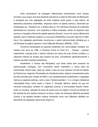 22
Esse ecossistema de paisagem diferenciada caracterizado como Campo
Cerrado e que ocupa uma área bastante expressiva a oeste do Município de Maracanã,
é composto por uma vegetação de porte mediano entre quatro a sete metros, de
elementos arbustivos esclerófitas, dispersos sobre um tapete contínuo, dominado por
Andropogon sp., Paspalum sp. e Bulbos tylis sp. Os indivíduos lenhosos ali existentes
apresentam-se tortuosos, com xilopódios e folhas coriáceas, sendo as espécies mais
comuns a mangaba (Hancornia negrita speciosa Gomes), muruci do campo (Byrsonima
spicata), bacuri (Platonia insignis) e a sucuuba (Himatanthus sucuuba (Spruce ex Müll.
Arg.)). Na vegetação graminóide, encontra-se o capim barba-de-bode (Aristida sp.) e
nas florestas de galeria aparece o buriti (Mauritia flexuosa), (BRASIL, 1973).
Conforme declarações de pessoas residentes nas comunidades visitadas, em
meados dos anos de 1980, a Empresa Cítros do Pará S.A. - Citropar - resolveu
implementar, naquele local, o plantio intensivo da cultura de coco (Cocos nucifera L.),
utilizando tratores de arraste para preparo de área, aumentando significativamente o
impacto causado naquele ecossistema.
Atualmente, o Campo das Mangabas, que ainda passa pelo processo de
reestruturação ecológica, vem novamente sendo submetido a vários tipos de
intervenções. Dentre elas, pode ser citado o caso de uma empresa oriunda do Estado
do Paraná que, segundo informações de moradores locais, adquiriu recentemente parte
da área prevista para criação da RDS e vem gradativamente substituindo a vegetação
nativa por espécies exóticas, como a teca (Tectona grandis L. f.) e o mogno (Swietenia
macrophylla King.) como ilustra a Figura 2. Situação idêntica, apesar de que em
menores proporções, também foi registrada próximo à Comunidade Espírito Santo,
onde um morador, radicado há cerca de quatro anos na região e oriundo do Estado do
Rio Grande do Sul, decidiu introduzir na área o cultivo da mandioca (Manihot esculenta
Crantz) e da espécie também exótica conhecida como noni (Morinda citrifolia) em
detrimento da vegetação nativa local (Figura 3).
 