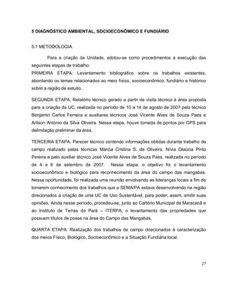 27
5 DIAGNÓSTICO AMBIENTAL, SOCIOECONÔMICO E FUNDIÁRIO
5.1 METODOLOGIA
Para a criação da Unidade, adotou-se como procedimentos a execução das
seguintes etapas de trabalho:
PRIMEIRA ETAPA: Levantamento bibliográfico sobre os trabalhos existentes,
abordando os temas relacionados ao meio físico, socioeconômico, fundiário e histórico
sobre a região de estudo.
SEGUNDA ETAPA: Relatório técnico gerado a partir de visita técnica à área proposta
para a criação da UC, realizada no período de 10 a 14 de agosto de 2007 pelo técnico
Benjamin Carlos Ferreira e auxiliares técnicos José Vicente Alves de Souza Paes e
Arilson Antonio da Silva Oliveira. Nessa etapa, houve tomada de pontos por GPS para
delimitação preliminar da área.
TERCEIRA ETAPA: Parecer técnico contendo informações obtidas durante trabalho de
campo realizado pelas técnicas Márcia Cristina S. de Oliveira, Nívia Glaúcia Pinto
Pereira e pelo auxiliar técnico José Vicente Alves de Souza Paes, realizada no período
de 4 a 6 de setembro de 2007. Nessa etapa, o objetivo foi o levantamento
socioeconômico e biológico para reconhecimento da área do campo das mangabas.
Nessa oportunidade, foi realizada uma reunião envolvendo as lideranças locais a fim de
tomarem conhecimento dos trabalhos que a SEMA/PA estava desenvolvendo na região
direcionados à criação de uma UC de Uso Sustentável, para poder, assim, emitir suas
opiniões. Ainda nesse período, procedeu-se, junto ao Cartório Municipal de Maracanã e
ao Instituto de Terras do Pará – ITERPA, o levantamento das propriedades que
possuem títulos de posse na área do Campo das Mangabas.
QUARTA ETAPA: Realização dos trabalhos de campo direcionados à caracterização
dos meios Físico, Biológico, Socioeconômico e a Situação Fundiária local.
 