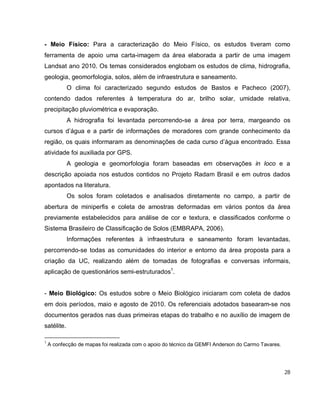 28
- Meio Físico: Para a caracterização do Meio Físico, os estudos tiveram como
ferramenta de apoio uma carta-imagem da área elaborada a partir de uma imagem
Landsat ano 2010. Os temas considerados englobam os estudos de clima, hidrografia,
geologia, geomorfologia, solos, além de infraestrutura e saneamento.
O clima foi caracterizado segundo estudos de Bastos e Pacheco (2007),
contendo dados referentes à temperatura do ar, brilho solar, umidade relativa,
precipitação pluviométrica e evaporação.
A hidrografia foi levantada percorrendo-se a área por terra, margeando os
cursos d’água e a partir de informações de moradores com grande conhecimento da
região, os quais informaram as denominações de cada curso d’água encontrado. Essa
atividade foi auxiliada por GPS.
A geologia e geomorfologia foram baseadas em observações in loco e a
descrição apoiada nos estudos contidos no Projeto Radam Brasil e em outros dados
apontados na literatura.
Os solos foram coletados e analisados diretamente no campo, a partir de
abertura de miniperfis e coleta de amostras deformadas em vários pontos da área
previamente estabelecidos para análise de cor e textura, e classificados conforme o
Sistema Brasileiro de Classificação de Solos (EMBRAPA, 2006).
Informações referentes à infraestrutura e saneamento foram levantadas,
percorrendo-se todas as comunidades do interior e entorno da área proposta para a
criação da UC, realizando além de tomadas de fotografias e conversas informais,
aplicação de questionários semi-estruturados1
.
- Meio Biológico: Os estudos sobre o Meio Biológico iniciaram com coleta de dados
em dois períodos, maio e agosto de 2010. Os referenciais adotados basearam-se nos
documentos gerados nas duas primeiras etapas do trabalho e no auxílio de imagem de
satélite.
1
A confecção de mapas foi realizada com o apoio do técnico da GEMFI Anderson do Carmo Tavares.
 