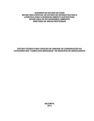 GOVERNO DO ESTADO DO PARÁ
SECRETARIA ESPECIAL DE ESTADO DE INFRAESTRUTURA E
LOGÍSTICA PARA O DESENVOLVIMENTO SUSTENTÁVEL
SECRETARIA DE ESTADODEMEIO AMBIENTE
DIRETORIA DE ÁREAS PROTEGIDAS
ESTUDO TÉCNICO PARA CRIAÇÃO DE UNIDADE DE CONSERVAÇÃO NA
CATEGORIA RDS “CAMPO DAS MANGABAS” NO MUNICÍPIO DE MARACANÃ/PA
BELÉM/PA
2013
 
