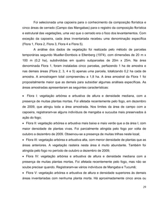 29
Foi selecionada uma capoeira para o conhecimento da composição florística e
cinco áreas de cerrado (Campo das Mangabas) para o registro da composição florística
e estrutural das vegetações, uma vez que o cerrado era o foco dos levantamentos. Com
exceção da capoeira, cada área inventariada recebeu uma denominação específica
(Flora 1, Flora 2, Flora 3, Flora 4 e Flora 5).
A análise dos dados de vegetação foi realizada pelo método de parcelas
temporárias segundo Mueller-Dombois e Ellenberg (1974), com dimensões de 20 m x
100 m (0,2 ha), subdivididas em quatro subparcelas de 20m x 25m. Na área
denominada Flora 1, foram instaladas cinco parcelas, perfazendo 1 ha de amostra e
nas demais áreas (Flora 2, 3, 4 e 5) apenas uma parcela, totalizando 0,2 ha cada de
amostra. A amostragem total compreendeu a 1,8 ha. A área amostral da Flora 1 foi
propositalmente maior que as demais para subsidiar algumas análises específicas. As
áreas amostradas apresentaram as seguintes características:
 Flora I: vegetação arbórea e arbustiva de altura e densidade mediana, com a
presença de muitas plantas mortas. Foi afetada recentemente pelo fogo, em dezembro
de 2009, que atingiu toda a área amostrada. Nos limites da área de campo com a
capoeira, registraram-se alguns indivíduos de mangaba e sucuuba mais preservados à
ação do fogo;
 Flora II: vegetação arbórea e arbustiva mais baixa e mais verde que a da área I, com
maior densidade de plantas vivas. Foi parcialmente atingida pelo fogo por volta de
outubro a dezembro de 2009. Observou-se a presença de muitas trilhas neste local;
 Flora III: vegetação arbórea e arbustiva alta, com menor densidade de plantas que as
áreas anteriores. A vegetação rasteira nesta área é muito abundante. Também foi
atingida pelo fogo no período de outubro a dezembro de 2009;
 Flora IV: vegetação arbórea e arbustiva de altura e densidade mediana com a
presença de muitas plantas mortas. Foi afetada recentemente pelo fogo, mas não se
soube precisar quando. Registraram-se vários indivíduos de Mangaba e Tucumã;
 Flora V: vegetação arbórea e arbustiva de altura e densidade superiores às demais
áreas inventariadas com nenhuma planta morta. Há aproximadamente cinco anos ou
 