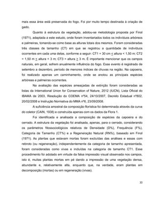 30
mais essa área está preservada do fogo. Foi por muito tempo destinada à criação de
gado.
Quanto à estrutura da vegetação, adotou-se metodologia proposta por Finol
(1971), adaptada a este estudo, onde foram inventariados todos os indivíduos arbóreos
e palmeiras, tomando-se como base as alturas totais dos mesmos. Foram consideradas
três classes de tamanho (CT) em que se registrou a quantidade de indivíduos
ocorrentes em cada uma delas, conforme a seguir: CT1 = 30 cm < altura < 1,50 m; CT2
= 1,50 m < altura < 3 m; CT3 = altura > 3 m. É importante mencionar que os campos
naturais, em geral, sofrem anualmente influência do fogo. Esse evento é registrado de
setembro a dezembro, período de menores índices de chuvas na região. Na capoeira,
foi realizado apenas um caminhamento, onde se anotou as principais espécies
arbóreas e palmeiras ocorrentes.
Na avaliação das espécies ameaçadas de extinção foram consideradas as
listas da International Union for Conservation of Nature, 2012 (IUCN), Lista Oficial do
IBAMA de 2003, Resolução do COEMA nº54, 24/10/2007, Decreto Estadual nº802,
20/02/2008 e Instrução Normativa do MMA nº6, 23/09/2008.
A suficiência amostral da composição florística foi determinada através da curva
do coletor (CAIN, 1938) e construída apenas com os dados da Flora 1.
Foi identificada e analisada a composição de espécies da capoeira e do
cerrado. A estrutura da vegetação foi analisada, apenas, para o cerrado, considerando
os parâmetros fitossociológicos relativos de Densidade (D%), Frequência (F%),
Categoria de Tamanho (CT%) e a Regeneração Natural (RN%), baseado em Finol
(1971). As plantas que estavam mortas foram excluídas das análises e essas com
rebroto (ou regeneração), independentemente da categoria de tamanho apresentada,
foram consideradas como vivas e incluídas na categoria de tamanho CT1. Esse
procedimento foi adotado em virtude da falsa impressão visual observada nos campos,
isto é, muitas plantas mortas em pé dando a impressão de uma vegetação densa,
abundante e, relativamente alta, enquanto que, na verdade, eram plantas em
decomposição (mortas) ou em regeneração (vivas).
 
