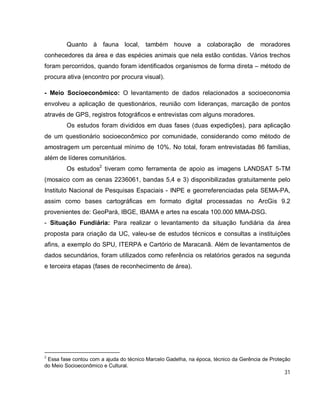 31
Quanto à fauna local, também houve a colaboração de moradores
conhecedores da área e das espécies animais que nela estão contidas. Vários trechos
foram percorridos, quando foram identificados organismos de forma direta – método de
procura ativa (encontro por procura visual).
- Meio Socioeconômico: O levantamento de dados relacionados a socioeconomia
envolveu a aplicação de questionários, reunião com lideranças, marcação de pontos
através de GPS, registros fotográficos e entrevistas com alguns moradores.
Os estudos foram divididos em duas fases (duas expedições), para aplicação
de um questionário socioeconômico por comunidade, considerando como método de
amostragem um percentual mínimo de 10%. No total, foram entrevistadas 86 famílias,
além de líderes comunitários.
Os estudos2
tiveram como ferramenta de apoio as imagens LANDSAT 5-TM
(mosaico com as cenas 2236061, bandas 5,4 e 3) disponibilizadas gratuitamente pelo
Instituto Nacional de Pesquisas Espaciais - INPE e georreferenciadas pela SEMA-PA,
assim como bases cartográficas em formato digital processadas no ArcGis 9.2
provenientes de: GeoPará, IBGE, IBAMA e artes na escala 100.000 MMA-DSG.
- Situação Fundiária: Para realizar o levantamento da situação fundiária da área
proposta para criação da UC, valeu-se de estudos técnicos e consultas a instituições
afins, a exemplo do SPU, ITERPA e Cartório de Maracanã. Além de levantamentos de
dados secundários, foram utilizados como referência os relatórios gerados na segunda
e terceira etapas (fases de reconhecimento de área).
2
Essa fase contou com a ajuda do técnico Marcelo Gadelha, na época, técnico da Gerência de Proteção
do Meio Socioeconômico e Cultural.
 