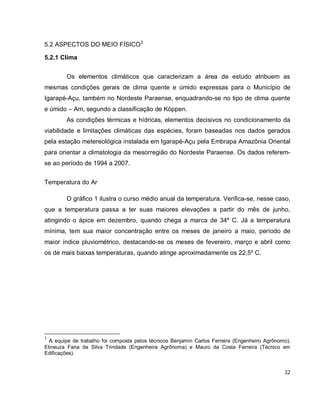 32
5.2 ASPECTOS DO MEIO FÍSICO3
5.2.1 Clima
Os elementos climáticos que caracterizam a área de estudo atribuem as
mesmas condições gerais de clima quente e úmido expressas para o Município de
Igarapé-Açu, também no Nordeste Paraense, enquadrando-se no tipo de clima quente
e úmido – Am, segundo a classificação de Köppen.
As condições térmicas e hídricas, elementos decisivos no condicionamento da
viabilidade e limitações climáticas das espécies, foram baseadas nos dados gerados
pela estação metereológica instalada em Igarapé-Açu pela Embrapa Amazônia Oriental
para orientar a climatologia da mesorregião do Nordeste Paraense. Os dados referem-
se ao período de 1994 a 2007.
Temperatura do Ar
O gráfico 1 ilustra o curso médio anual da temperatura. Verifica-se, nesse caso,
que a temperatura passa a ter suas maiores elevações a partir do mês de junho,
atingindo o ápice em dezembro, quando chega a marca de 34º C. Já a temperatura
mínima, tem sua maior concentração entre os meses de janeiro a maio, período de
maior índice pluviométrico, destacando-se os meses de fevereiro, março e abril como
os de mais baixas temperaturas, quando atinge aproximadamente os 22,5º C.
3
A equipe de trabalho foi composta pelos técnicos Benjamin Carlos Ferreira (Engenheiro Agrônomo),
Elineuza Faria da Silva Trindade (Engenheira Agrônoma) e Mauro da Costa Ferreira (Técnico em
Edificações).
 