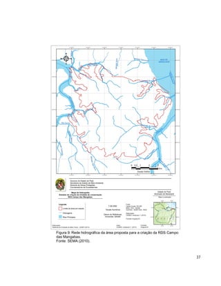37
Figura 9: Rede hidrográfica da área proposta para a criação da RDS Campo
das Mangabas.
Fonte: SEMA (2010).
 