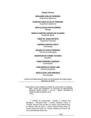 Equipe Técnica
BENJAMIN CARLOS FERREIRA
Engenheiro Agrônomo
ELINEUZA FARIA DA SILVA TRINDADE
Engenheira Agrônoma
NÍVIA GLÁUCIA PINTO PEREIRA
Bióloga
MÁRCIA CRISTINA SARGES DE OLIVEIRA
Assistente Social
FÁBIO DE JESUS BATISTA
Engenheiro Florestal
ANDRÉIA DANTAS COSTA
Turismóloga
MAURO DA COSTA FERREIRA
Técnico em Edificações
ANDERSON DO CARMO TAVARES
Arquiteto
FÁBIO FERREIRA CARDOSO
Oceanógrafo
JOÃO MARCELO VIEIRA LIMA
Revisão Ortográfica
ROSA ELENA LEÃO MIRANDA
Normalização
DADOS INTERNACIONAIS PARA CATALOGAÇÃO NA PUBLICAÇÃO
(Biblioteca da DIAP)
Estudo técnico para criação de unidades de conservação na categoria
RDS “campo das Mangabas” no Município de Maracanã/PA/
Benjamin Carlos Ferreira ... [et al.]. – Belém: Secretaria de
Estado de Meio Ambiente, 2013.
118 p.
1. Unidade de conservação - Criação. 2. Campos das
Mangabas – Maracanã (PA). I. Ferreira, Benjamin Carlos. II.
Trindade, Elineuza Faria da Silva. III. Pereira, Nívia Gláucia Pinto.
IV. Batista, Fábio de Jesus. V. Costa, Andréia Dantas Costa. VI.
Ferreira, Mauro da Costa. VII. Tavares, Anderson do Carmo. VIII.
Lima, João Marcelo Vieira Lima.
CDD
 