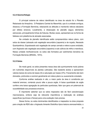 39
5.2.4 Geomorfologia
O principal sistema de relevo identificado na área de estudo foi o Planalto
Rebaixado da Amazônia. O Pediplano Central do Maranhão, que é a unidade contígua,
dissecou a Formação Barreiras, rebaixando as altitudes e mantendo relevos tabulares
por efeitos erosivos. Localmente, a dissecação do planalto seguiu elementos
estruturais, principalmente linhas de fraturas. Muitas vezes, apresentam-se na forma de
falésias com plataforma de abrasão associadas.
Na unidade de planalto identificada estão compreendidos relevo plano, com
solos da classe Latossolo sob vegetação secundária (capoeira) e de roçado, Neossolo
Quartzarênico, Espodossolo sob vegetação de campo cerrado e relevo suave ondulado,
com Argissolo sob vegetação secundária (capoeira) e sob cultivos de milho e mandioca.
Nessa unidade morfoestrutural, os solos são formados por sedimentos terciários da
Formação Barreiras (BRASIL, 1973).
5.2.5 Solos
De modo geral, os solos presentes nessa área são quimicamente muito pobres
em nutrientes disponíveis às plantas cultivadas. São bastante ácidos e apresentam
valores baixos de soma de bases (S) e saturação por bases (V%). Fisicamente são bem
drenados, profundos e ocorrem geralmente em relevo plano ou suavemente ondulado.
Conforme análise realizada in sito, a maior parte da área é constituída por
material arenoso, contendo pouco silte e pouca argila. A baixa quantidade de argila
confere uma baixa agregação às partículas quartzosas, fator que gera um potencial de
suscetibilidade aos processos erosivos.
É importante salientar que os solos mapeados são de fácil caracterização
macroscópica, embora seja de relevante importância a realização de análises
específicas (químicas e físicas) para uma avaliação mais precisa.
Dessa forma, os solos dominantes identificados e mapeados na área proposta
para criação da RDS são o Argissolo Amarelo Distrófico típico textura arenosa/média, o
 