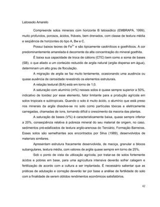 42
Latossolo Amarelo
Compreende solos minerais com horizonte B latossólico (EMBRAPA, 1999),
muito profundos, porosos, ácidos, friáveis, bem drenados, com classe de textura média
e seqüência de horizontes do tipo A, Bw e C.
Possui baixos teores de Fe3+
e são tipicamente caoliníticos e goethíticos. A cor
predominantemente amarelada é decorrente da alta concentração do mineral goethita.
É baixa sua capacidade de troca de cátions (CTC) bem como a soma de bases
(SB), o que aliado a um conteúdo reduzido de argila natural (argila dispersa em água),
determinam um alto grau de floculação.
A migração de argila se faz muito lentamente, ocasionando uma ausência ou
quase ausência de cerosidade revestindo os elementos estruturais.
A relação textural (B/A) está em torno de 1,0.
A saturação com alumínio (m%) nesses solos é quase sempre superior a 50%,
indicativo de toxidez por esse elemento, fator limitante para a produção agrícola em
solos tropicais e subtropicais. Quando o solo é muito ácido, o alumínio que está preso
nos minerais da argila dissolve-se no solo como partículas tóxicas e eletricamente
carregadas, chamadas de íons, tornando difícil o crescimento da maioria das plantas.
A saturação de bases (V%) é caracteristicamente baixa, quase sempre inferior
a 20%, conseqüência relativa à pobreza mineral do seu material de origem, no caso,
sedimentos pré-edafizados de textura argilo-arenosa do Terciário, Formação Barreiras.
Esses solos são semelhantes aos encontrados por Silva (1989), desenvolvidos de
materiais similares.
Apresentam estrutura fracamente desenvolvida, de maciça, granular a blocos
subangulares, textura média, com valores de argila quase sempre em torno de 25%.
Sob o ponto de vista da utilização agrícola, por tratar-se de solos fortemente
ácidos e pobres em base, para uma agricultura intensiva deverão sofrer calagem e
fertilização de acordo com a cultura a ser implantada. É necessário salientar que as
práticas de adubação e correção deverão ter por base a análise de fertilidade do solo
com a finalidade de serem obtidos rendimentos econômicos satisfatórios.
 
