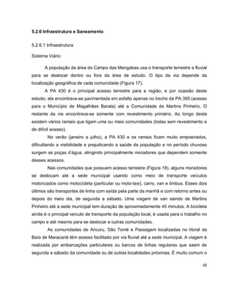 48
5.2.6 Infraestrutura e Saneamento
5.2.6.1 Infraestrutura
Sistema Viário
A população da área do Campo das Mangabas usa o transporte terrestre e fluvial
para se deslocar dentro ou fora da área de estudo. O tipo da via depende da
localização geográfica de cada comunidade (Figura 17).
A PA 430 é o principal acesso terrestre para a região, e por ocasião deste
estudo, ela encontrava-se pavimentada em asfalto apenas no trecho da PA 395 (acesso
para o Município de Magalhães Barata) até a Comunidade de Martins Pinheiro. O
restante da via encontrava-se somente com revestimento primário. Ao longo desta
existem vários ramais que ligam uma ou mais comunidades (todas sem revestimento e
de difícil acesso).
No verão (janeiro a julho), a PA 430 e os ramais ficam muito empoeirados,
dificultando a visibilidade e prejudicando a saúde da população e no período chuvoso
surgem as poças d’água, atingindo principalmente moradores que dependem somente
desses acessos.
Nas comunidades que possuem acesso terrestre (Figura 18), alguns moradores
se deslocam até a sede municipal usando como meio de transporte veículos
motorizados como motocicleta (particular ou moto-taxi), carro, van e ônibus. Esses dois
últimos são transportes de linha com saída pela parte da manhã e com retorno antes ou
depois do meio dia, de segunda a sábado. Uma viagem de van saindo de Martins
Pinheiro até a sede municipal tem duração de aproximadamente 45 minutos. A bicicleta
ainda é o principal veículo de transporte da população local, é usada para o trabalho no
campo e até mesmo para se deslocar a outras comunidades.
As comunidades de Aricuru, São Tomé e Passagem localizadas no litoral da
Baía de Maracanã têm acesso facilitado por via fluvial até a sede municipal. A viagem é
realizada por embarcações particulares ou barcos de linhas regulares que saem de
segunda a sábado da comunidade ou de outras localidades próximas. É muito comum o
 