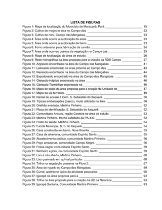 LISTA DE FIGURAS
Figura 1: Mapa de localização do Município de Maracanã, Pará. ______________________ 15
Figura 2: Cultivo de mogno e teca no Campo das _________________________________ 23
Figura 3: Cultivo de noni, Campo das Mangabas.__________________________________ 23
Figura 4: Área onde ocorre a exploração de areia. _________________________________ 23
Figura 5: Área onde ocorre a exploração de barro._________________________________ 23
Figura 6: Forno artesanal para fabricação de carvão._______________________________ 24
Figura 7: Área onde ocorreu queima da vegetação no Campo das_____________________ 25
Figura 8: Mapa de localização da área de estudo. _________________________________ 26
Figura 9: Rede hidrográfica da área proposta para a criação da RDS Campo ____________ 37
Figura 10: Argissolo encontrado na área do Campo das Mangabas. ___________________ 41
Figura 11: Latossolo encontrado na área próxima ao Campo das _____________________ 43
Figura 12: Neossolo encontrado na área do Campo das Mangabas. ___________________ 44
Figura 13: Espodossolo encontrado na área do Campo das Mangabas. ________________ 45
Figura 14: Gleissolo Háplico encontrado na área __________________________________ 46
Figura 15: Gleissolo Tiomórfico encontrado na____________________________________ 46
Figura 16: Mapa de solos da área proposta para a criação da Unidade de_______________ 47
Figura 17: Mapa da via terrestre. ______________________________________________ 49
Figura 18: Ramal de acesso à Com. S. Sebastião do Itaquerê. _______________________ 50
Figura 19: Típicas embarcações (casco), muito utilizado na área. _____________________ 50
Figura 20: Orelhão avariado, Martins Pinheiro.____________________________________ 52
Figura 21: Placa de identificação, S. Sebastião do Itaquerê. _________________________ 52
Figura 22: Comunidade Aricuru, região Costeira na área de estudo. ___________________ 53
Figura 23: Martins Pinheiro, trecho asfaltado da PA-430. ____________________________ 53
Figura 24: Posto de saúde, Martins Pinheiro. _____________________________________ 54
Figura 25: Escola Municipal, S. S. do Itaquerê.____________________________________ 54
Figura 26: Casa construída em barro, Nova Brasília. _______________________________ 55
Figura 27: Casa de alvenaria, comunidade Espírito Santo.___________________________ 55
Figura 28: Abastecimento público, comunidade Martins Pinheiro. _____________________ 56
Figura 29: Poço amazonas, comunidade Campo Alegre. ____________________________ 56
Figura 30: Fossa negra, comunidade Espírito Santo. _______________________________ 59
Figura 31: Banheiro e jirau, na comunidade Espírito Santo. __________________________ 59
Figura 32: Lixo a céu aberto, Martins Pinheiro.____________________________________ 60
Figura 33: Lixo queimado em quintal particular. ___________________________________ 60
Figura 34: Trilha na vegetação presente na Flora 2.________________________________ 67
Figura 35: Área de roçado no Campo das Mangabas. ______________________________ 89
Figura 36: Curral, apetrecho típico da atividade pesqueira. __________________________ 90
Figura 37: Igarapé na área proposta para a ______________________________________ 93
Figura 38: Trilha na área proposta para a criação da UC da Natureza.__________________ 93
Figura 39: Igarapé Santana, Comunidade Martins Pinheiro.__________________________ 93
 