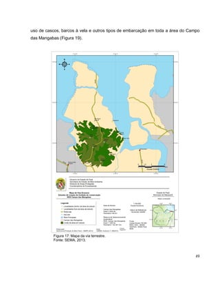 49
uso de cascos, barcos à vela e outros tipos de embarcação em toda a área do Campo
das Mangabas (Figura 19).
Figura 17: Mapa da via terrestre.
Fonte: SEMA, 2013.
 