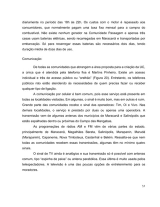 51
diariamente no período das 18h às 22h. Os custos com o motor é repassado aos
consumidores, que normalmente pagam uma taxa fixa mensal para a compra do
combustível. Não existe nenhum gerador na Comunidade Passagem e apenas três
casas usam baterias elétricas, sendo recarregadas em Maracanã e transportadas por
embarcação. Só para recarregar essas baterias são necessários dois dias, tendo
duração média de doze dias de uso.
Comunicação
De todas as comunidades que abrangem a área proposta para a criação da UC,
a única que é atendida pela telefonia fixa é Martins Pinheiro. Existe um acesso
individual e três de acesso público ou “orelhão” (Figura 20). Entretanto, os telefones
públicos não estão atendendo às necessidades de quem precisa fazer ou receber
qualquer tipo de ligação.
A comunicação por celular é bem comum, pois esse serviço está presente em
todas as localidades visitadas. Em algumas, o sinal é muito bom, mas em outras é ruim.
Grande parte das comunidades recebe o sinal das operadoras: Tim, Oi e Vivo. Nas
demais localidades, o serviço é prestado por duas ou apenas uma operadora. A
transmissão vem de algumas antenas dos municípios de Maracanã e Salinópolis que
estão espalhadas dentro ou próximas do Campo das Mangabas.
As programações de rádios AM e FM vêm de várias partes do estado,
principalmente de Maracanã, Magalhães Barata, Salinópolis, Marapanin, Marudá
(Marapanim), Capanema, Nova Timboteua, Castanhal e Belém. Ressalta-se que nem
todas as comunidades recebem essas transmissões, algumas têm no mínimo quatro
sinais.
O sinal de TV ainda é analógico e sua transmissão só é possível com antenas
comum, tipo “espinha de peixe” ou antena parabólica. Essa última é muito usada pelos
telespectadores. A televisão é uma das poucas opções de entretenimento para os
moradores.
 