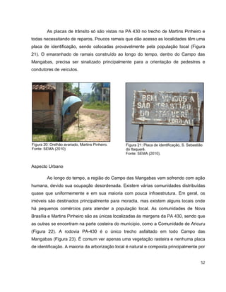 52
Figura 20: Orelhão avariado, Martins Pinheiro.
Fonte: SEMA (2010)
Figura 21: Placa de identificação, S. Sebastião
do Itaquerê.
Fonte: SEMA (2010).
As placas de trânsito só são vistas na PA 430 no trecho de Martins Pinheiro e
todas necessitando de reparos. Poucos ramais que dão acesso as localidades têm uma
placa de identificação, sendo colocadas provavelmente pela população local (Figura
21). O emaranhado de ramais construído ao longo do tempo, dentro do Campo das
Mangabas, precisa ser sinalizado principalmente para a orientação de pedestres e
condutores de veículos.
Aspecto Urbano
Ao longo do tempo, a região do Campo das Mangabas vem sofrendo com ação
humana, devido sua ocupação desordenada. Existem várias comunidades distribuídas
quase que uniformemente e em sua maioria com pouca infraestrutura. Em geral, os
imóveis são destinados principalmente para moradia, mas existem alguns locais onde
há pequenos comércios para atender a população local. As comunidades de Nova
Brasília e Martins Pinheiro são as únicas localizadas às margens da PA 430, sendo que
as outras se encontram na parte costeira do município, como a Comunidade de Aricuru
(Figura 22). A rodovia PA-430 é o único trecho asfaltado em todo Campo das
Mangabas (Figura 23). É comum ver apenas uma vegetação rasteira e nenhuma placa
de identificação. A maioria da arborização local é natural e composta principalmente por
 