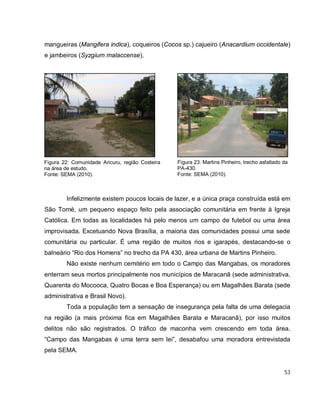 53
mangueiras (Mangifera indica), coqueiros (Cocos sp.) cajueiro (Anacardium occidentale)
e jambeiros (Syzgium malaccense).
Infelizmente existem poucos locais de lazer, e a única praça construída está em
São Tomé, um pequeno espaço feito pela associação comunitária em frente à Igreja
Católica. Em todas as localidades há pelo menos um campo de futebol ou uma área
improvisada. Excetuando Nova Brasília, a maioria das comunidades possui uma sede
comunitária ou particular. É uma região de muitos rios e igarapés, destacando-se o
balneário “Rio dos Homens” no trecho da PA 430, área urbana de Martins Pinheiro.
Não existe nenhum cemitério em todo o Campo das Mangabas, os moradores
enterram seus mortos principalmente nos municípios de Maracanã (sede administrativa,
Quarenta do Mocooca, Quatro Bocas e Boa Esperança) ou em Magalhães Barata (sede
administrativa e Brasil Novo).
Toda a população tem a sensação de insegurança pela falta de uma delegacia
na região (a mais próxima fica em Magalhães Barata e Maracanã), por isso muitos
delitos não são registrados. O tráfico de maconha vem crescendo em toda área.
“Campo das Mangabas é uma terra sem lei”, desabafou uma moradora entrevistada
pela SEMA.
Figura 22: Comunidade Aricuru, região Costeira
na área de estudo.
Fonte: SEMA (2010).
Figura 23: Martins Pinheiro, trecho asfaltado da
PA-430.
Fonte: SEMA (2010).
 
