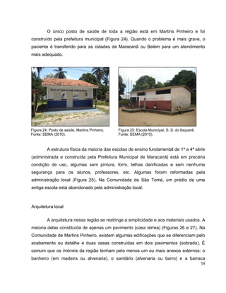 54
O único posto de saúde de toda a região está em Martins Pinheiro e foi
construído pela prefeitura municipal (Figura 24). Quando o problema é mais grave, o
paciente é transferido para as cidades de Maracanã ou Belém para um atendimento
mais adequado.
A estrutura física da maioria das escolas de ensino fundamental de 1ª a 4ª série
(administrada e construída pela Prefeitura Municipal de Maracanã) está em precária
condição de uso, algumas sem pintura, forro, telhas danificadas e sem nenhuma
segurança para os alunos, professores, etc. Algumas foram reformadas pela
administração local (Figura 25). Na Comunidade de São Tomé, um prédio de uma
antiga escola está abandonado pela administração local.
Arquitetura local
A arquitetura nessa região se restringe a simplicidade e aos materiais usados. A
maioria delas constituída de apenas um pavimento (casa térrea) (Figuras 26 e 27). Na
Comunidade de Martins Pinheiro, existem algumas edificações que se diferenciam pelo
acabamento ou detalhe e duas casas construídas em dois pavimentos (sobrado). É
comum que os imóveis da região tenham pelo menos um ou mais anexos externos: o
banheiro (em madeira ou alvenaria), o sanitário (alvenaria ou barro) e a barraca
Figura 25: Escola Municipal, S. S. do Itaquerê.
Fonte: SEMA (2010).
Figura 24: Posto de saúde, Martins Pinheiro.
Fonte: SEMA (2010).
 