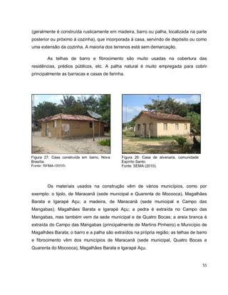 55
(geralmente é construída rusticamente em madeira, barro ou palha, localizada na parte
posterior ou próximo à cozinha), que incorporada à casa, servindo de depósito ou como
uma extensão da cozinha. A maioria dos terrenos está sem demarcação.
As telhas de barro e fibrocimento são muito usadas na cobertura das
residências, prédios públicos, etc. A palha natural é muito empregada para cobrir
principalmente as barracas e casas de farinha.
Os materiais usados na construção vêm de vários municípios, como por
exemplo: o tijolo, de Maracanã (sede municipal e Quarenta do Mocooca), Magalhães
Barata e Igarapé Açu; a madeira, de Maracanã (sede municipal e Campo das
Mangabas), Magalhães Barata e Igarapé Açu; a pedra é extraída no Campo das
Mangabas, mas também vem da sede municipal e de Quatro Bocas; a areia branca é
extraída do Campo das Mangabas (principalmente de Martins Pinheiro) e Município de
Magalhães Barata; o barro e a palha são extraídos na própria região; as telhas de barro
e fibrocimento vêm dos municípios de Maracanã (sede municipal, Quatro Bocas e
Quarenta do Mocooca), Magalhães Barata e Igarapé Açu.
Figura 27: Casa construída em barro, Nova
Brasília.
Fonte: SEMA (2010).
Figura 26: Casa de alvenaria, comunidade
Espírito Santo.
Fonte: SEMA (2010).
 
