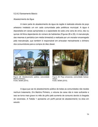 56
5.2.6.2 Saneamento Básico
Abastecimento de Água
A maior parte do abastecimento de água da região é realizada através de poço
artesiano instalado um em cada comunidade pela prefeitura municipal. A água é
depositada em caixas apropriadas e a capacidade de cada uma varia de cinco, dez ou
quinze mil litros dependendo do número de habitantes (Figuras 28 e 29). A manutenção
das mesmas é periódica (em média bimestral) e realizada por um morador encarregado
pela manutenção, que também é responsável em arrecadar mensalmente o dinheiro
dos consumidores para a compra do óleo diesel.
A água que sai do abastecimento público de todas as comunidades não recebe
nenhum tratamento. Em Martins Pinheiro, o volume da caixa não é mais suficiente e
isso se torna mais grave no mês de julho pelo aumento de consumo devido à chegada
de veranistas. A Tabela 1 apresenta um perfil parcial de abastecimento na área em
estudo:
Figura 28: Abastecimento público, comunidade
Martins Pinheiro.
Fonte: SEMA (2010).
Figura 29: Poço amazonas, comunidade Campo
Alegre.
Fonte: SEMA (2010).
 
