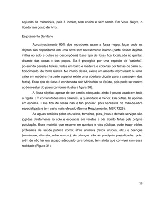 58
segundo os moradores, pois é incolor, sem cheiro e sem sabor. Em Vista Alegre, o
líquido tem gosto de ferro.
Esgotamento Sanitário
Aproximadamente 90% dos moradores usam a fossa negra, lugar onde os
dejetos são depositados em uma cova sem revestimento interno (parte desses dejetos
infiltra no solo e outros se decompõem). Esse tipo de fossa fica localizado no quintal,
distante das casas e dos poços. Ela é protegida por uma espécie de “casinha”,
possuindo paredes baixas, feitas em barro e madeira e cobertas por telhas de barro ou
fibrocimento, de forma rústica. No interior dessa, existe um assento improvisado ou uma
caixa em madeira (na parte superior existe uma abertura circular para a passagem das
fezes). Esse tipo de fossa é condenado pelo Ministério da Saúde, pois pode ser nocivo
ao bem-estar do povo (conforme ilustra a figura 30).
A fossa séptica, apesar de ser a mais adequada, ainda é pouco usada em toda
a região. Em comunidades mais carentes, a quantidade é menor. Em outras, há apenas
em escolas. Esse tipo de fossa não é tão popular, pois necessita de mão-de-obra
especializada e tem custo mais elevado (Norma Regulamentar: NBR 7229).
As águas servidas pelos chuveiros, torneiras, pias, jiraus e demais serviços são
jogadas diretamente no solo e escoadas em valetas a céu aberto feitas pela própria
população. Esse material que escorre em quintais e vias públicas pode trazer vários
problemas de saúde pública como: atrair animais (ratos, urubus, etc.) e doenças
(verminose, diarreia, entre outros.). As crianças são as principais prejudicadas, pois,
além de não ter um espaço adequado para brincar, tem ainda que conviver com essa
realidade (Figura 31).
 