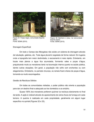 59
Drenagem Superficial
Em todo o Campo das Mangabas não existe um sistema de drenagem através
de tubulação, galerias, etc. Toda água pluvial é esgotada de forma natural. Em lugares
onde a topografia tem maior declividade, o escoamento é mais rápido. Entretanto, em
locais mais planos a água fica acumulada, formando valas e poças d’água,
prejudicando muito os moradores tanto na locomoção interna quanto na saúde pública,
dentre outras situações. Em geral, a população não sofre com enchentes ou com
alagamentos. Entretanto, no período chuvoso, os ramais ficam cheios de poças d’água,
tornando-os muito escorregadios.
Gestão de Resíduos Sólidos
Em todas as comunidades visitadas, o poder público não orienta a população
para dar um destino final e adequado ao lixo doméstico e ao entulho.
Quase 100% dos moradores preferem queimar os resíduos diariamente no final
da tarde. A ação é notável através do aparecimento de vários focos de fumaça em cada
terreno. A queima é realizada em cada propriedade, geralmente em algum lugar
específico no quintal (Figuras 32 e 33).
Figura 30: Banheiro e jirau, na comunidade
Espírito Santo.
Fonte: SEMA (2010).
Figura 31: Fossa negra, comunidade Espírito
Santo.
Fonte: SEMA (2010).
 