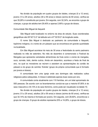 74
Na divisão da população em quatro grupos de idades, crianças (0 a 12 anos),
jovens (13 a 29 anos), adultos (30 a 59 anos) e idosos (acima de 60 anos), verifica-se
que 35,28% é constituído por jovens. Em seguida, com 32,34%, se encontra o grupo de
crianças, o grupo de adultos tem 29,40% e apenas 2,95% o grupo de idosos.
Comunidade São Miguel de Itaquerê
São Miguel está localizado no entorno da área de estudo. Suas coordenadas
geográficas são 00°42’13.3” de latitude sul e 47°32’25.5” de longitude oeste.
O nome São Miguel é dedicado ao padroeiro da comunidade e Itaquerê,
topônimo indígena, é o nome de um pássaro que se encontrava em grande quantidade
na localidade.
Em São Miguel acontece há mais de 30 anos a festividade do santo padroeiro
realizada no mês de setembro. No mês de dezembro é comemorado o Festival da
Mangaba que apresenta variedades alimentícias da fruta como o creme de mangaba,
suco, sorvete, bolo, dentre outros. Ainda em dezembro, acontece a festa de final de
ano, na qual os moradores se reúnem e assistem as apresentações do cordão de
pássaro e do grupo de carimbo ‘Estrela’ (grupo da própria comunidade que é formado
por jovens e idosos).
A comunidade tem uma igreja onde aos domingos são realizados cultos
religiosos pelos catequistas. A missa é celebrada apenas duas vezes por ano.
A comunidade conta atualmente com 110 famílias, em um total aproximado de
500 pessoas. De acordo com os levantamentos conclui-se que a maioria 67,85% é do
sexo masculino e 34,13% é do sexo feminino, como pode ser visualizado na tabela 10.
Na divisão da população em quatro grupos de idades, crianças (0 a 12 anos),
jovens (13 a 29 anos), adultos (30 a 59 anos) e idosos (acima de 60 anos), verifica-se
que 32,14% da mesma é formada por jovens. Em seguida, com 28,92%, encontra-se o
grupo de crianças. O grupo de adultos representa 25% e 14,28%, o grupo de idosos.
 