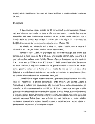 84
essas instituições no intuito de preservar o meio ambiente e buscar melhores condições
de vida.
Demografia
A área proposta para a criação da UC conta com treze comunidades. Dessas,
dez encontram-se no interior da área e três em seu entorno. Através dos estudos
realizados nas treze comunidades constatou-se até a data desta pesquisa, que o
número total de famílias fica em torno de 600, com uma população aproximada de
2.500 habitantes, sendo predominante o sexo feminino (Tabela 19).
Na divisão da população em grupos por idade, nota-se que a mesma é
constituída por crianças, jovens, adultos e idosos (Tabela 20).
Verifica-se que 32,51% da população está inserida no grupo dos jovens que
compreende a faixa etária de 13 a 29 anos. Em seguida, com 29,33% encontra-se o
grupo de adultos na faixa etária de 30 a 59 anos. O grupo de crianças na faixa etária de
0 a 12 anos tem 28,35% e apenas 9,77% o grupo de idosos na faixa etária de 60 anos
ou mais. Portanto, a população conta com um grande número de jovens e de adultos,
sendo possível indicar que a futura unidade dispõe de mão-de-obra em idade ativa
(adultos) e em idade potencial (jovens) para estarem inseridos em projetos que visem
ao desenvolvimento econômico sustentável da região.
Com relação à origem dos entrevistados, quase todos revelaram que têm como
local de nascimento a própria comunidade onde moram. Em Campo Alegre e
Traquateua, a metade dos pesquisados são provenientes de outras comunidades do
município e até mesmo de outros municípios. A única comunidade em que a maior
parte de seus moradores nasceu em outros lugares foi Vista Alegre. Esse levantamento
é relevante para o desenvolvimento sustentável da futura unidade, haja vista que essas
pessoas possuem fortes laços com o lugar em que nasceram e foram criados,
conhecem sua realidade, sabem das dificuldades e, principalmente, podem ajudar no
planejamento de políticas públicas para a região.
 