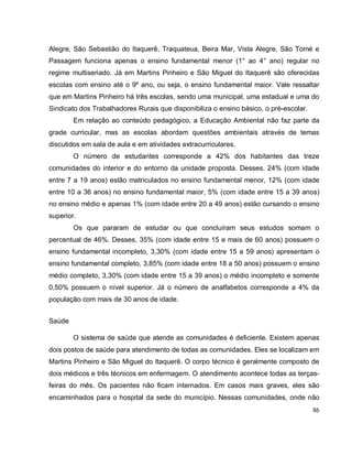86
Alegre, São Sebastião do Itaquerê, Traquateua, Beira Mar, Vista Alegre, São Tomé e
Passagem funciona apenas o ensino fundamental menor (1° ao 4° ano) regular no
regime multiseriado. Já em Martins Pinheiro e São Miguel do Itaquerê são oferecidas
escolas com ensino até o 9º ano, ou seja, o ensino fundamental maior. Vale ressaltar
que em Martins Pinheiro há três escolas, sendo uma municipal, uma estadual e uma do
Sindicato dos Trabalhadores Rurais que disponibiliza o ensino básico, o pré-escolar.
Em relação ao conteúdo pedagógico, a Educação Ambiental não faz parte da
grade curricular, mas as escolas abordam questões ambientais através de temas
discutidos em sala de aula e em atividades extracurriculares.
O número de estudantes corresponde a 42% dos habitantes das treze
comunidades do interior e do entorno da unidade proposta. Desses, 24% (com idade
entre 7 a 19 anos) estão matriculados no ensino fundamental menor, 12% (com idade
entre 10 a 36 anos) no ensino fundamental maior, 5% (com idade entre 15 a 39 anos)
no ensino médio e apenas 1% (com idade entre 20 a 49 anos) estão cursando o ensino
superior.
Os que pararam de estudar ou que concluíram seus estudos somam o
percentual de 46%. Desses, 35% (com idade entre 15 e mais de 60 anos) possuem o
ensino fundamental incompleto, 3,30% (com idade entre 15 a 59 anos) apresentam o
ensino fundamental completo, 3,85% (com idade entre 18 a 50 anos) possuem o ensino
médio completo, 3,30% (com idade entre 15 a 39 anos) o médio incompleto e somente
0,50% possuem o nível superior. Já o número de analfabetos corresponde a 4% da
população com mais de 30 anos de idade.
Saúde
O sistema de saúde que atende as comunidades é deficiente. Existem apenas
dois postos de saúde para atendimento de todas as comunidades. Eles se localizam em
Martins Pinheiro e São Miguel do Itaquerê. O corpo técnico é geralmente composto de
dois médicos e três técnicos em enfermagem. O atendimento acontece todas as terças-
feiras do mês. Os pacientes não ficam internados. Em casos mais graves, eles são
encaminhados para o hospital da sede do município. Nessas comunidades, onde não
 
