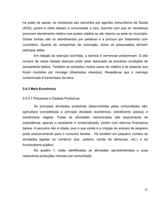 87
há posto de saúde, os moradores são atendidos por agentes comunitários de Saúde
(ACS), porém a visita desses à comunidade é rara, fazendo com que os moradores
procurem atendimento médico nos postos citados ou até mesmo na sede do município.
Outras formas são os atendimentos por parteiras e a procura por tratamento com
curandeiro. Quanto às campanhas de vacinação, todos os pesquisados afirmam
participar delas.
Em relação às doenças ocorridas, a diarreia e verminose predominam. O alto
número de casos dessas doenças pode estar associado às precárias condições de
saneamento básico. Também se constatou muitos casos de malária e de pessoas que
foram mordidas por morcego (Desmodus rotundus). Ressalta-se que o morcego
contaminado é transmissor da raiva.
5.4.3 Meio Econômico
5.4.3.1 Processos e Cadeias Produtivas
As principais atividades produtivas desenvolvidas pelas comunidades são:
agricultura (considerada a principal atividade econômica), extrativismo (pesca) e
extrativismo vegetal. Todas as atividades mencionadas são basicamente de
subsistência, apenas o excedente é comercializado, porém com retornos financeiros
baixos. A pecuária não é citada, pois o que existe é a criação de animais de pequeno
porte exclusivamente para o consumo familiar. Há também em pequeno número as
atividades ligadas ao comércio (bar, padaria, venda de alimentos, etc.) e ao
funcionalismo público.
No quadro 1, estão identificadas as atividades agroextrativistas e suas
respectivas produções mensais por comunidade.
 